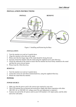 Page 9
User’s Manual  
INSTALLATION INSTRUCTIONS 
 
INSTALL  REMOVE 
      
 
Figure.1. Installing and Removing the Base 
 
INSTALLATION: 
 
1. Turn the monitor over and set it upside down. 
2. Align the monitor to the slots on the stand. 
3. Please note that the longer edge of the stand should be facing forward. 
4. Securely mount the monitor onto the stand using the supplied screws and Allen key. 
5. Check the underside of the stand to ensure that the monitor has been firmly installed to the stand 
and that...