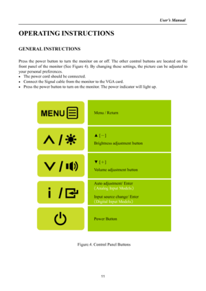 Page 11
                                                                    User’s Manual  
OPERATING INSTRUCTIONS 
 
GENERAL INSTRUCTIONS   
   
Press the power button to turn the monitor on or off. The other control buttons are located on the 
front panel of the monitor (See Figure 4). By changing these settings, the picture can be adjusted to 
your personal preferences. 
•  The power cord should be connected. 
•  Connect the Signal cable from  the monitor to the VGA card. 
•  Press the power button to turn...