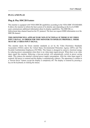Page 17
                                                                    User’s Manual  
PLUG AND  PLAY   
 
Plug & Play DDC2B Feature 
 
This monitor is equipped with VESA DDC2B capabilities according to the VESA DDC STANDARD. 
It allows the monitor to inform the host system  of its identity and, depending on the level of DDC 
used, communicate additional information about its display capabilities. The DDC2B is a 
bidirectional data channel based on the I²C protoc ol. The host can request EDID information...
