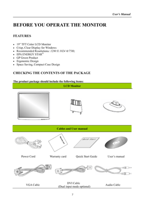 Page 7
                                                                    User’s Manual  
BEFORE YOU OPERATE THE MONITOR 
 
FEATURES 
 
•  19” TFT Color LCD Monitor 
•  Crisp, Clear Display for Windows 
• Recommended Resolutions: 1280 X 1024 @75Hz 
•  EPA ENERGY STAR® 
•  GP Green Product 
• Ergonomic Design 
•  Space Saving, Compact Case Design 
 
CHECKING THE CONTENTS OF THE PACKAGE 
   
The product package should include the following items: 
LCD Monitor 
 
  
Cables and User manual 
 
 
 
 
Power Cord...
