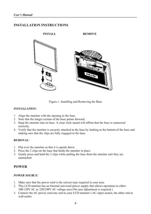 Page 8
User’s Manual 
 
INSTALLATION INSTRUCTIONS 
 
INSTALL  REMOVE 
 
 
 
 
Figure.1. Installing and Removing the Base 
 
INSTALLATION: 
 
1. Align the monitor with the opening in the base. 
2. Note that the longer section  of the base points forward. 
3. Snap the monitor into its base. A clear click  sound will affirm that the base is connected 
correctly. 
4.  Verify that the monitor is securely attached to  the base by looking at the bottom of the base and 
making sure that the clips are fully engaged in...