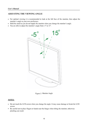 Page 10
User’s Manual 
 
ADJUSTING THE VIEWING ANGLE 
 
•  For optimal viewing it is recommended to look at the full face of the monitor, then adjust the monitor’s angle to your own preference. 
•  Hold the stand so you do not topple the mon itor when you change the monitor’s angle. 
•  You are able to adjust the monitor’s angle from -5 ° to 15° . 
 
 
 
 
 
 
 
 
 
 
 
 
 
 
 
 
 
 
 
 
 
 
 
 
 
 
 
 
 
 
 
 
Figure.3.  Monitor Angle
 
 
 
NOTES: 
 
•  Do not touch the LCD screen when you change th e angle....