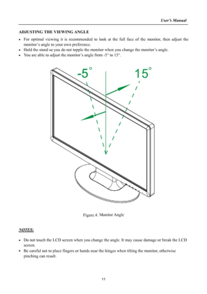 Page 11
                                                                    User’s Manual  
ADJUSTING THE VIEWING ANGLE 
• For optimal viewing it is recommended to look at the full face of the monitor, then adjust the 
monitor’s angle to your own preference. 
• Hold the stand so you do not topple the monitor when you change the monitor’s angle. 
• You are able to adjust the monitor’s angle from -5° to 15°. 
 
 
 
Figure.4. Monitor Angle 
 
 
NOTES: 
 
• Do not touch the LCD screen when you change the angle. It...
