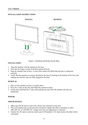 Page 8
User’s Manual 
 
INSTALLATION INSTRUCTIONS 
 
INSTALL  REMOVE 
 
      
 
Figure.1. Installing and Removing the Base 
INSTALLATION: 
 
1. Align the monitor with the opening in the base. 
2. Note that the longer section of the base points forward. 
3. Snap the monitor into its base. A clear click sound will affirm that the base is connected 
correctly. 
4. Verify that the monitor is securely attached to the base by looking at the bottom of the base and 
making sure that the clips are fully engaged in the...