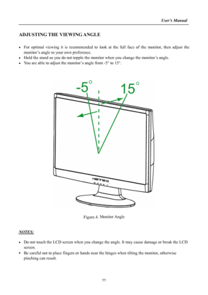 Page 11
                                                                    User’s Manual  
ADJUSTING THE VIEWING ANGLE 
 
•  For optimal viewing it is recommended to look at the full face of the monitor, then adjust the 
monitor’s angle to your own preference. 
•  Hold the stand so you do not topple the mon itor when you change the monitor’s angle. 
•  You are able to adjust the monitor’s angle from -5 ° to 15° . 
 
 
 
 
 
Figure.4.  Monitor Angle
 
 
 
NOTES: 
 
•  Do not touch the LCD screen when you change...