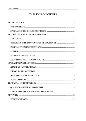 Page 4
User’s Manual 
 
TABLE OF CONTENTS 
 
SAFETY NOTICE........................................................................\
.......................... 5 
PRECAUTIONS........................................................................\
......................... 5 
SPECIAL NOTES ON LCD MONITORS ...................................................... 6 
BEFORE YOU OPERATE THE MONITOR ...................................................... 7...