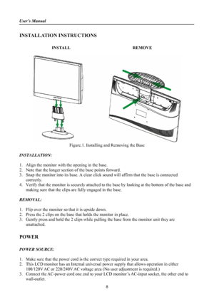 Page 8
User’s Manual 
 
INSTALLATION INSTRUCTIONS 
 
INSTALL  REMOVE 
 
 
Figure.1. Installing and Removing the Base 
 
INSTALLATION: 
 
1. Align the monitor with the opening in the base. 
2. Note that the longer section  of the base points forward. 
3. Snap the monitor into its base. A clear click  sound will affirm that the base is connected 
correctly. 
4.  Verify that the monitor is securely attached to  the base by looking at the bottom of the base and 
making sure that the clips are fully engaged in the...