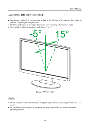 Page 11
                                                                    User’s Manual  
ADJUSTING THE VIEWING ANGLE 
 
• For optimal viewing it is recommended to look at the full face of the monitor, then adjust the 
monitor’s angle to your own preference. 
• Hold the stand so you do not topple the monitor when you change the monitor’s angle. 
• You are able to adjust the monitor’s angle from -5° to 15°. 
 
 
 
Figure.4. Monitor Angle 
 
 
NOTES: 
 
• Do not touch the LCD screen when you change the angle....