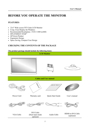 Page 7
                                                                    User’s Manual  
BEFORE YOU OPERATE THE MONITOR 
 
FEATURES 
 
• 23.6” Wide screen TFT Color LCD Monitor 
• Crisp, Clear Display for Windows 
• Recommended Resolutions: 1920 X 1080 @60Hz 
• EPA ENERGY STAR® 
• GP Green Product 
• Ergonomic Design 
• Space Saving, Compact Case Design 
 
CHECKING THE CONTENTS OF THE PACKAGE 
   
The product package should include the following items: 
LCD Monitor 
 
   
 
   
 
 
 
 
 
 
Cables and User...