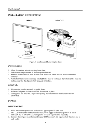 Page 8
User’s Manual 
 
INSTALLATION INSTRUCTIONS 
 
INSTALL  REMOVE 
 
      
 
Figure.1. Installing and Removing the Base 
 
INSTALLATION: 
 
1. Align the monitor with the opening in the base. 
2. Note that the longer section of the base points forward. 
3. Snap the monitor into its base. A clear click sound will affirm that the base is connected 
correctly. 
4. Verify that the monitor is securely attached to the base by looking at the bottom of the base and 
making sure that the clips are fully engaged in...