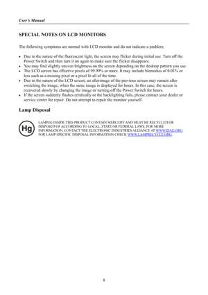 Page 6
User’s Manual 
 
SPECIAL NOTES ON LCD MONITORS 
 
The following symptoms are normal with LCD monitor and do not indicate a problem. 
 
• Due to the nature of the fluorescent light, the screen may flicker during initial use. Turn off the 
Power Switch and then turn it on again to make sure the flicker disappears. 
• You may find slightly uneven brightness on the screen depending on the desktop pattern you use. 
• The LCD screen has effective pixels of 99.99% or more. It may include blemishes of 0.01% or...