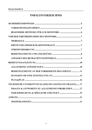 Page 4Benutzerhandbuch 
 
INHALTSVERZEICHNIS 
 
SICHERHEITSHINWEISE........................................................................\
............. 5 
VORSICHTSMASSNAHMEN ........................................................................\
.... 5 
BESONDERE HINWEISE FÜR LCD-MONITORE ....................................... 6 
VOR DER INBETRIEBNAHME DES MONITORS............................................. 7 
MERKMALE........................................................................\...