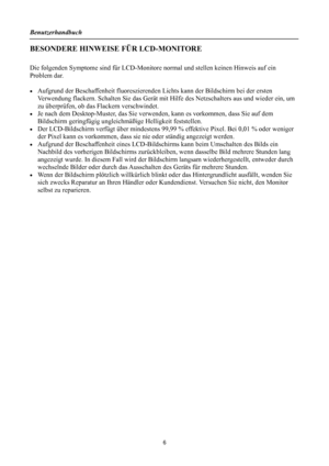 Page 6Benutzerhandbuch 
 
BESONDERE HINWEISE FÜR LCD-MONITORE 
 
Die folgenden Symptome sind für LCD-Monitore normal und stellen keinen Hinweis auf ein 
Problem dar. 
 
•  Aufgrund der Beschaffenheit fluoreszierenden  Lichts kann der Bildschirm bei der ersten 
Verwendung flackern. Schalten Sie das Gerät mit H ilfe des Netzschalters aus und wieder ein, um 
zu überprüfen, ob das Flackern verschwindet. 
•  Je nach dem Desktop-Muster, das Sie verw enden, kann es vorkommen, dass Sie auf dem 
Bildschirm geringfügig...