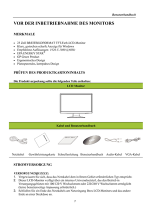 Page 7Benutzerhandbuch 
  
VOR DER INBETRIEBNAHME DES MONITORS 
 
MERKMALE 
 
•  25 Zoll BREITBILDFORMAT TFT-Farb-LCD-Monitor 
•  Klare, gestochen scharfe Anzeige für Windows 
• Empfohlene Auflösungen: 1920 X 1080 @60Hz 
•  EPA ENERGY STAR® 
•  GP Green Product 
• Ergonomisches Design 
•  Platzsparendes, kompaktes Design 
 
PRÜFEN DES PRODUKTKARTONINHALTS 
 
Die Produktverpackung sollte di e folgenden Teile enthalten: 
LCD Monitor 
 
   
 
Kabel und Benutzerhandbuch 
 
 
   
Netzkabel Gewährleistungskarte...