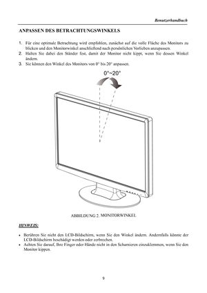 Page 9Benutzerhandbuch 
  
ANPASSEN DES BETRACHTUNGSWINKELS 
 
1. Für eine optimale Betrachtung wird empfohlen, z unächst auf die volle Fläche des Monitors zu 
blicken und den Monitorwinkel anschließend  nach persönlichen Vorlieben anzupassen. 
2.  Halten Sie dabei den Ständer fest, damit der  Monitor nicht kippt, wenn Sie dessen Winkel 
ändern. 
3.  Sie können den Winkel des Monitors von 0 ° bis 20° anpassen. 
 
 
 
ABBILDUNG 2.  MONITORWINKEL
 
 
HINWEIS:
 
 
•  Berühren Sie nicht den LCD-Bildschirm, we nn...