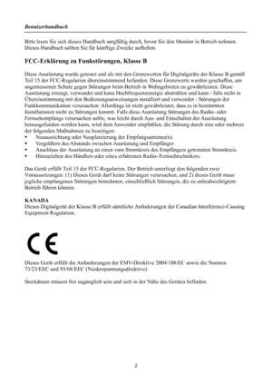 Page 2Benutzerhandbuch 
 
Bitte lesen Sie sich dieses Handbuch sorgfältig durch, bevor Sie den Monitor in Betrieb nehmen. 
Dieses Handbuch sollten Sie für künftige Zwecke aufheben. 
 
FCC-Erklärung zu Funkstörungen, Klasse B 
 
Diese Ausrüstung wurde getestet und als mit den Gr enzwerten für Digitalgeräte der Klasse B gemäß 
Teil 15 der FCC-Regularien überein stimmend befunden. Diese Grenzwerte wurden geschaffen, um 
angemessenen Schutz gegen Störungen beim Betrie b in Wohngebieten zu gewährleisten. Diese...