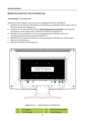 Page 8Benutzerhandbuch 
 
BEDIENELEMENTE UND ANSCHLÜSSE     
 
ANSCHLISSEN AN EINEN PC: 
 
Schalten Sie Ihren Computer aus, bevor Sie die nachfolgenden Schritte durchführen.   
1.  Schließen Sie ein Ende des VGA-Kabels an der Rü ckseite des Monitors und das andere ende am 
D-Sub-Anschluss des Computers an. 
2.  Schließen Sie ein ende des DVI-D Kabels  (Dual-Eingangsmodus optional) an der Rückseite 
des Monitors und das andere Ende am  DVI-D Anschluss des Computers an. 
3.  Schließen Sie das Audiokabel an der A...