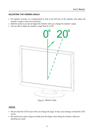 Page 9
                                                                    User’s Manual  
ADJUSTING THE VIEWING ANGLE 
 
• For optimal viewing it is recommended to look at the full face of the monitor, then adjust the 
monitor’s angle to your own preference. 
• Hold the stand so you do not topple the monitor when you change the monitor’s angle. 
• You are able to adjust the monitor’s angle from 0° to 20°. 
 
 
 
 
 
 
 
 
 
 
 
 
 
 
 
 
 
 
 
 
 
 
 
 
 
 
 
 
 
 
 
 
 
Figure.2. Monitor Angle 
 
 
NOTES:...