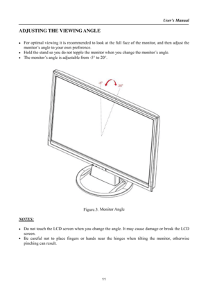 Page 11User’s Manual  
11 
ADJUSTING THE VIEWING ANGLE 
 
•  For optimal viewing it is recommended to look at the full face of the monitor, and then adjust the 
monitor’s angle to your own preference. 
•  Hold the stand so you do not topple the monitor when you change the monitor’s angle. 
•  The monitor’s angle is adjustable from -5° to 20°. 
 
 
 
Figure.3. Monitor Angle 
 
NOTES:
 
 
•  Do not touch the LCD screen when you change the angle. It may cause damage or break the LCD 
screen. 
• 
Be careful not to...