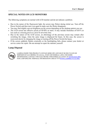 Page 7User’s Manual  
7 
SPECIAL NOTES ON LCD MONITORS 
 
The following symptoms are normal with LCD monitor and do not indicate a problem. 
 
•  Due to the nature of the fluorescent light, the screen may flicker during initial use. Turn off the 
Power Switch and then turn it on again to make sure the flicker disappears. 
•  You may find slightly uneven brightness on the screen depending on the desktop pattern you use. 
•  The LCD screen has effective pixels of 99.99% or more. It may include blemishes of 0.01%...