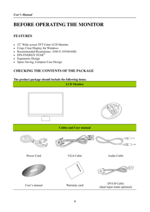 Page 8User’s Manual 
 
8 
BEFORE OPERATING THE MONITOR 
 
FEATURES 
 
•  22” Wide screen TFT Color LCD Monitor 
•  Crisp, Clear Display for Windows 
• Recommended Resolutions: 1680 X 1050@60Hz 
•  EPA ENERGY STAR® 
• Ergonomic Design 
•  Space Saving, Compact Case Design 
 
CHECKING THE CONTENTS OF THE PACKAGE 
   
The product package should include the following items: 
LCD Monitor 
 
Cables and User manual 
 
Power Cord  VGA Cable  Audio Cable 
 
 
 
User’s manual  Warranty card DVI-D Cable   
(dual input...