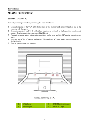 Page 10User’s Manual 
 
10 
MAKING CONNECTIONS 
 
CONNECTING TO A PC 
 
Turn off your computer before performing the procedure below.   
 
1. Connect one end of the VGA cable to the back of the monitor and connect the other end to the 
computer’s D-Sub port. 
2. Connect one end of the DVI-D cable (Dual input mode optional) to the back of the monitor and 
connect the other end to the computer’s DVI-D port.   
3. Connect the audio cable between the monitors audio input and the PCs audio output (green 
port). 
4....