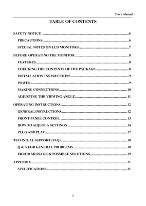 Page 5User’s Manual  
5 
TABLE OF CONTENTS 
 
SAFETY NOTICE ...................................................................................................... 6 
PRECAUTIONS..................................................................................................... 6 
SPECIAL NOTES ON LCD MONITORS .......................................................... 7 
BEFORE OPERATING THE MONITOR ............................................................... 8...