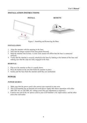 Page 9User’s Manual  
9 
INSTALLATION INSTRUCTIONS 
  
INSTALL REMOVE 
 
Figure.1. Installing and Removing the Base 
 
INSTALLATION: 
 
1. Align the monitor with the opening in the base. 
2. Note that the longer section of the base points forward. 
3. Snap the monitor into its base. A clear click sound will affirm that the base is connected 
correctly. 
4. Verify that the monitor is securely attached to the base by looking at the bottom of the base and 
making sure that the clips are fully engaged in the base....