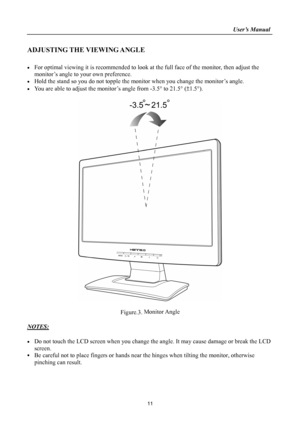 Page 11
                                                                    User’s Manual  
ADJUSTING THE VIEWING ANGLE 
 
• For optimal viewing it is recommended to look at the full face of the monitor, then adjust the 
monitor’s angle to your own preference. 
• Hold the stand so you do not topple the monitor when you change the monitor’s angle. 
• You are able to adjust the monitor’s angle from -3.5° to 21.5° (±1.5°). 
 
 
 
Figure.3. Monitor Angle 
 
NOTES: 
 
• Do not touch the LCD screen when you change...