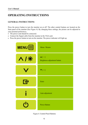 Page 12
User’s Manual 
 
OPERATING INSTRUCTIONS 
 
GENERAL INSTRUCTIONS  
   
Press the power button to turn the monitor on or off. The other control buttons are located on the 
front panel of the monitor (See Figure 4). By changing these settings, the picture can be adjusted to 
your personal preferences. 
• The power cord should be connected. 
• Connect the Signal cable from the monitor to the VGA card. 
• Press the power button to turn on the monitor. The power indicator will light up. 
 
 
Menu / Return...