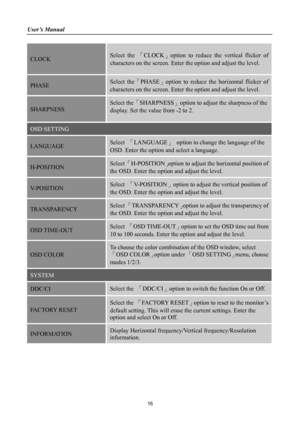 Page 16
User’s Manual 
 
CLOCK  Select the 「CLOCK」option to reduce the vertical flicker of 
characters on the screen. Enter the option and adjust the level.  
PHASE  Select the「PHASE」option to reduce the horizontal flicker of 
characters on the screen. Enter the option and adjust the level.  
SHARPNESS 
Select the「SHARPNESS」option to adjust the sharpness of the 
display. Set the value from -2 to 2. 
OSD SETTING 
LANGUAGE Select 「LANGUAGE」 option to change the language of the 
OSD. Enter the option and select a...