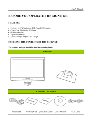 Page 7
                                                                    User’s Manual  
BEFORE YOU OPERATE THE MONITOR 
 
FEATURES 
 
• 39,6cm / 15.6” Wide Screen TFT Color LCD Monitor 
• Crisp, Clear Display for Windows 
• GP Green Product 
• Ergonomic Design 
• Space Saving, Compact Case Design 
 
CHECKING THE CONTENTS OF THE PACKAGE 
   
The product package should include the following items: 
 
LCD Monitor 
 
 
 
   
 
 
 
Cables and User manual 
 
 
Power Cord Warranty Card Quick Start GuideUser’s...