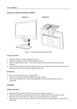 Page 8
User’s Manual 
 
INSTALLATION INSTRUCTIONS 
 
INSTALL  REMOVE 
 
      
 
Figure.1. Installing and Removing the Base 
 
INSTALLATION: 
 
1. Align the monitor with the opening in the base. 
2. Note that the longer section of the base points forward. 
3. Snap the monitor into its base. A clear click sound will affirm that the base is connected 
correctly. 
4. Verify that the monitor is securely attached to the base by looking at the bottom of the base and 
making sure that the clips are fully engaged in...