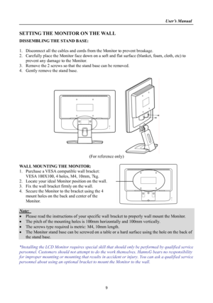 Page 9
                                                                    User’s Manual  
SETTING THE MONITOR ON THE WALL 
DISSEMBLING THE STAND BASE: 
 
1. Disconnect all the cables and cords from the Monitor to prevent breakage. 
2. Carefully place the Monitor face down on a soft and flat surface (blanket, foam, cloth, etc) to 
prevent any damage to the Monitor. 
3. Remove the 2 screws so that the stand base can be removed. 
4. Gently remove the stand base.  
 
 
(For reference only) 
 
WALL MOUNTING THE...