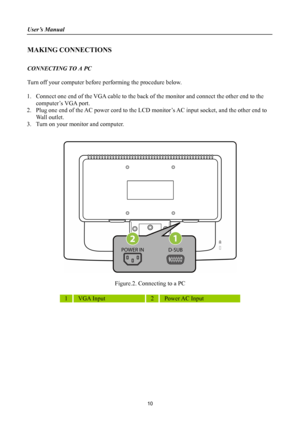 Page 10
User’s Manual 
 
MAKING CONNECTIONS 
 
CONNECTING TO A PC 
 
Turn off your computer before performing the procedure below.  
 
1. Connect one end of the VGA cable to the back of the monitor and connect the other end to the 
computer’s VGA port. 
2. Plug one end of the AC power cord to the LCD monitor’s AC input socket, and the other end to 
Wall outlet. 
3. Turn on your monitor and computer. 
 
 
 
 
Figure.2. Connecting to a PC 
 
1 VGA Input 2 Power AC Input 
 
10 
 