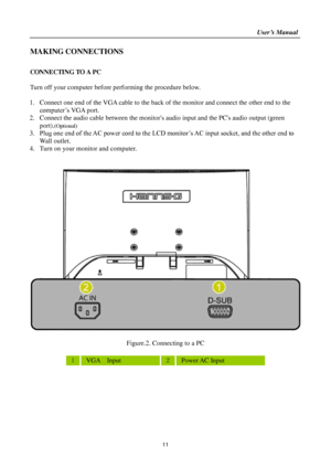 Page 11                                                                    User’s Manual  
11 
MAKING CONNECTIONS 
 
CONNECTING TO A PC 
 
Turn off your computer before performing the procedure below.  
 
1. Connect one end of the VGA cable to the back of the monitor and connect the other end to the 
computer’s VGA port. 
2. Connect the audio cable between the monitors audio input and the PCs audio output (green  
port).(Optional) 
3. Plug one end of the AC power cord to the LCD monitor’s AC input socket, and...