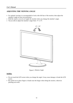 Page 12User’s Manual 
 
12 
ADJUSTING THE VIEWING ANGLE 
 
 For optimal viewing it is recommended to look at the full face of the monitor, then adjust the 
monitor’s angle to your own preference. 
 Hold the stand so you do not topple the monitor when you change the monitor’s angle. 
 You are able to adjust the monitor’s angle from -5 to 15. 
 
 
 
 
Figure.3. Monitor Angle 
 
NOTES: 
 
 Do not touch the LCD screen when you change the angle. It may cause damage or break the LCD 
screen. 
 Be careful not...