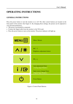 Page 13                                                                    User’s Manual  
13 
OPERATING INSTRUCTIONS 
 
GENERAL INSTRUCTIONS  
   
Press  the  power  button  to  turn  the  monitor  on  or  off.  The  other  control  buttons  are  located  on  the 
front  panel  of  the  monitor  (See  Figure  4).  By  changing  these  settings,  the  picture  can  be  adjusted  to 
your personal preferences. 
 The power cord should be connected. 
 Connect the Signal cable from the monitor to the VGA card. 
...