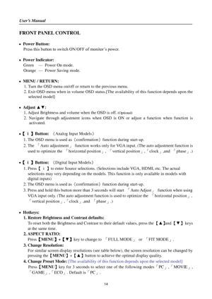 Page 14User’s Manual 
 
14 
FRONT PANEL CONTROL 
 
 Power Button: 
Press this button to switch ON/OFF of monitor’s power.  
 
 Power Indicator: 
Green — Power On mode.   
Orange — Power Saving mode. 
 
 MENU / RETURN:  
1. Turn the OSD menu on/off or return to the previous menu. 
2. Exit OSD menu when in volume OSD status.[The availability of this function depends upon the 
selected model] 
 
 Adjust ▲▼:  
1. Adjust Brightness and volume when the OSD is off. (Optional) 
2. Navigate  through  adjustment...