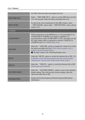 Page 18User’s Manual 
 
18 
the OSD. Enter the option and adjust the level.  
OSD TIME-OUT Select 「OSD TIME-OUT」option to set the OSD time out from 
10 to 100 seconds. Enter the option and adjust the level. 
OSD COLOR 
To choose the color combination of the OSD window, select 
「OSD COLOR」option under 「OSD SETTING」menu, choose 
modes 1/2/3. 
SYSTEM 
AUDIO INPUT 
While transferring via the HDMI port, it is recommended to set 
AUDIO INPUT to HDMI; if no sound is outputted, it is 
recommended to select AUDIO INPUT...