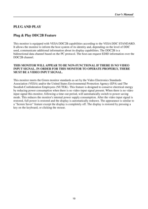 Page 19                                                                    User’s Manual  
19 
 
PLUG AND PLAY  
 
Plug & Play DDC2B Feature 
 
This monitor is equipped with VESA DDC2B capabilities according to the VESA DDC STANDARD. 
It allows the monitor to inform the host system of its identity and, depending on the level of DDC 
used, communicate additional information about its display capabilities. The DDC2B is a 
bidirectional data channel based on the I²C protocol. The host can request EDID information...