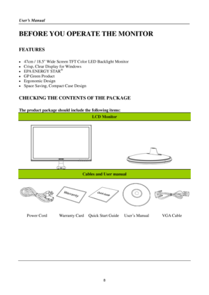 Page 8User’s Manual 
 
8 
BEFORE YOU OPERATE THE MONITOR 
 
FEATURES 
 
 47cm / 18.5 Wide Screen TFT Color LED Backlight Monitor   
 Crisp, Clear Display for Windows 
 EPA ENERGY STAR®  
 GP Green Product 
 Ergonomic Design 
 Space Saving, Compact Case Design 
 
CHECKING THE CONTENTS OF THE PACKAGE 
   
The product package should include the following items: 
LCD Monitor 
   
   
 
Cables and User manual 
   
 
 
Power Cord Warranty Card Quick Start Guide User’s Manual VGA Cable 
    
    
  
 