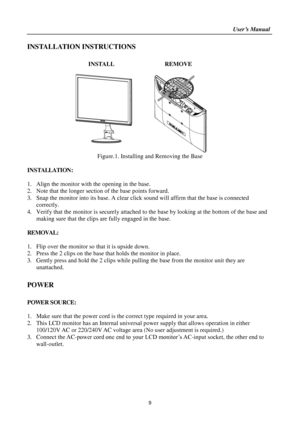 Page 9                                                                    User’s Manual  
9 
INSTALLATION INSTRUCTIONS 
 
INSTALL  REMOVE 
 
      
Figure.1. Installing and Removing the Base 
 
INSTALLATION: 
 
1. Align the monitor with the opening in the base. 
2. Note that the longer section of the base points forward. 
3. Snap the monitor into its base. A clear click sound will affirm that the base is connected 
correctly. 
4. Verify that the monitor is securely attached to the base by looking at the bottom...