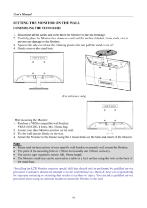 Page 10User’s Manual 
 
10 
SETTING THE MONITOR ON THE WALL 
DISSEMBLING THE STAND BASE: 
 
1. Disconnect all the cables and cords from the Monitor to prevent breakage. 
2. Carefully place the Monitor face down on a soft and flat surface (blanket, foam, cloth, etc) to 
prevent any damage to the Monitor. 
3. Squeeze the sides to release the retaining plastic tabs and pull the stand cover off. 
4. Gently remove the stand base.  
       
 
 
 
 
 
 
 
 
 
 
 
 
 (For reference only) 
 
 
 
 
 
 
Wall mounting the...