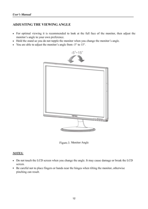 Page 12User’s Manual                                                                               
 
12
ADJUSTING THE VIEWING ANGLE 
 
•  For optimal viewing it is recommended to look at the full face of the monitor, then adjust the 
monitor’s angle to your own preference. 
•  Hold the stand so you do not topple the monitor when you change the monitor’s angle. 
•  You are able to adjust the monitor’s angle from -5° to 15°. 
 
 
            
 
Figure.3. Monitor Angle
 
 
 
NOTES:
 
 
•  Do not touch the LCD...