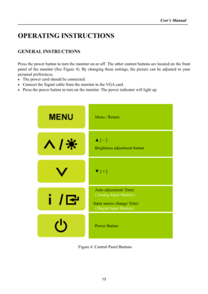 Page 13                                                                    User’s Manual  
 
13
OPERATING INSTRUCTIONS 
 
GENERAL INSTRUCTIONS   
   
Press the power button to turn the monitor on or off. The other control buttons are located on the front 
panel of the monitor (See Figure 4). By changing these settings, the picture can be adjusted to your 
personal preferences. 
•  The power cord should be connected. 
•  Connect the Signal cable from the monitor to the VGA card. 
•  Press the power button to...