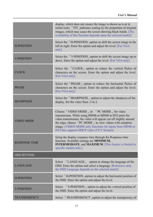 Page 17                                                                    User’s Manual  
 
17
display, which does not ensure the image is shown as is or in 
initial scale. 「FIT」indicates scaling by the proportion of original 
images, which may cause the screen showing black bands. [The 
availability of this function depends upon the selected model] 
H-POSITION 
Select the 「H-POSITION」option to shift the screen image to the 
left or right. Enter the option and adjust the level. [For VGA 
only] 
V-POSITION...