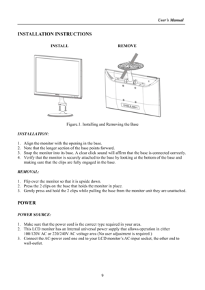 Page 9                                                                    User’s Manual  
 
9
INSTALLATION INSTRUCTIONS 
 
                INSTALL                        REMOVE 
 
        
            
 
Figure.1. Installing and Removing the Base 
 
INSTALLATION: 
 
1. Align the monitor with the opening in the base. 
2. Note that the longer section of the base points forward. 
3. Snap the monitor into its base. A clear click sound will affirm that the base is connected correctly. 
4. Verify that the monitor is...