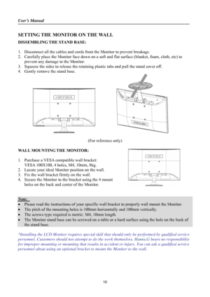 Page 10User’s Manual                                                                               
 
10
SETTING THE MONITOR ON THE WALL 
DISSEMBLING THE STAND BASE: 
 
1. Disconnect all the cables and cords from the Monitor to prevent breakage. 
2. Carefully place the Monitor face down on a soft and flat surface (blanket, foam, cloth, etc) to 
prevent any damage to the Monitor. 
3. Squeeze the sides to release the retaining plastic tabs and pull the stand cover off. 
4. Gently remove the stand base....