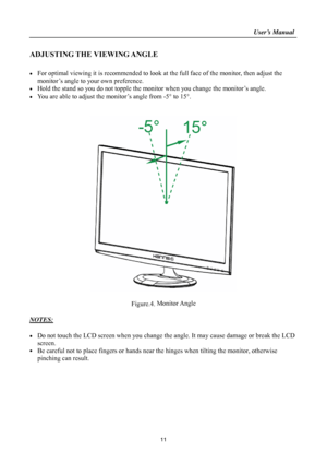 Page 11
                                                                    User’s Manual  
ADJUSTING THE VIEWING ANGLE 
 
•  For optimal viewing it is recommended to look at the full face of the monitor, then adjust the 
monitor’s angle to your own preference. 
•  Hold the stand so you do not topple the mon itor when you change the monitor’s angle. 
•  You are able to adjust the monitor’s angle from -5 ° to 15° . 
 
 
 
 
Figure.4.  Monitor Angle
 
 
NOTES: 
 
•  Do not touch the LCD screen when you change th...